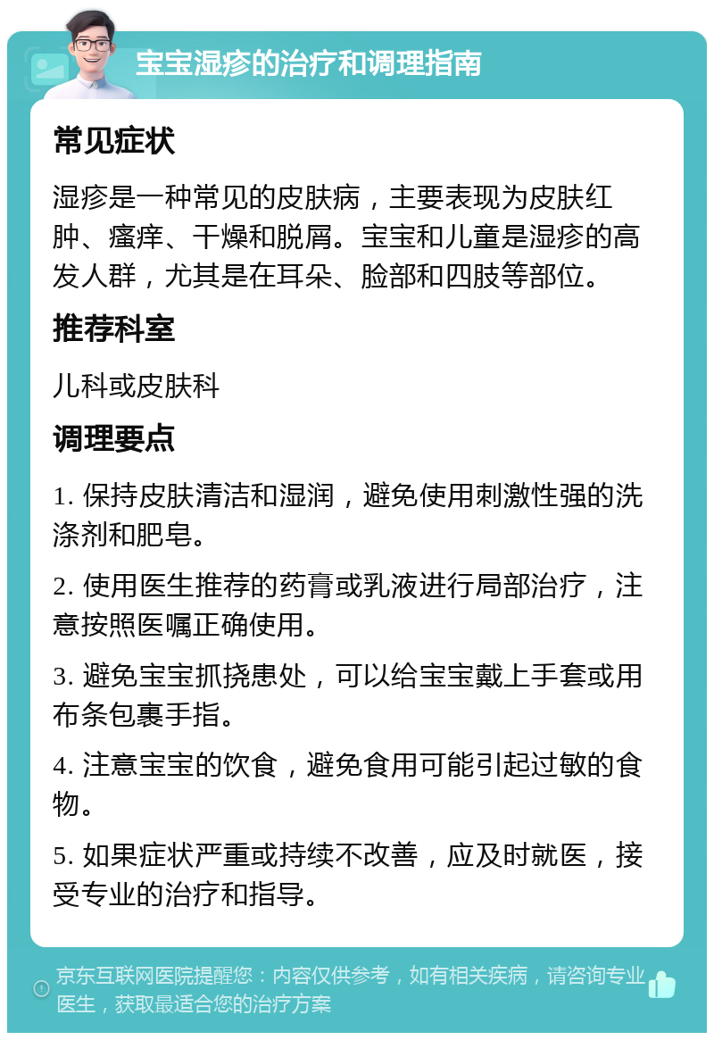 宝宝湿疹的治疗和调理指南 常见症状 湿疹是一种常见的皮肤病，主要表现为皮肤红肿、瘙痒、干燥和脱屑。宝宝和儿童是湿疹的高发人群，尤其是在耳朵、脸部和四肢等部位。 推荐科室 儿科或皮肤科 调理要点 1. 保持皮肤清洁和湿润，避免使用刺激性强的洗涤剂和肥皂。 2. 使用医生推荐的药膏或乳液进行局部治疗，注意按照医嘱正确使用。 3. 避免宝宝抓挠患处，可以给宝宝戴上手套或用布条包裹手指。 4. 注意宝宝的饮食，避免食用可能引起过敏的食物。 5. 如果症状严重或持续不改善，应及时就医，接受专业的治疗和指导。