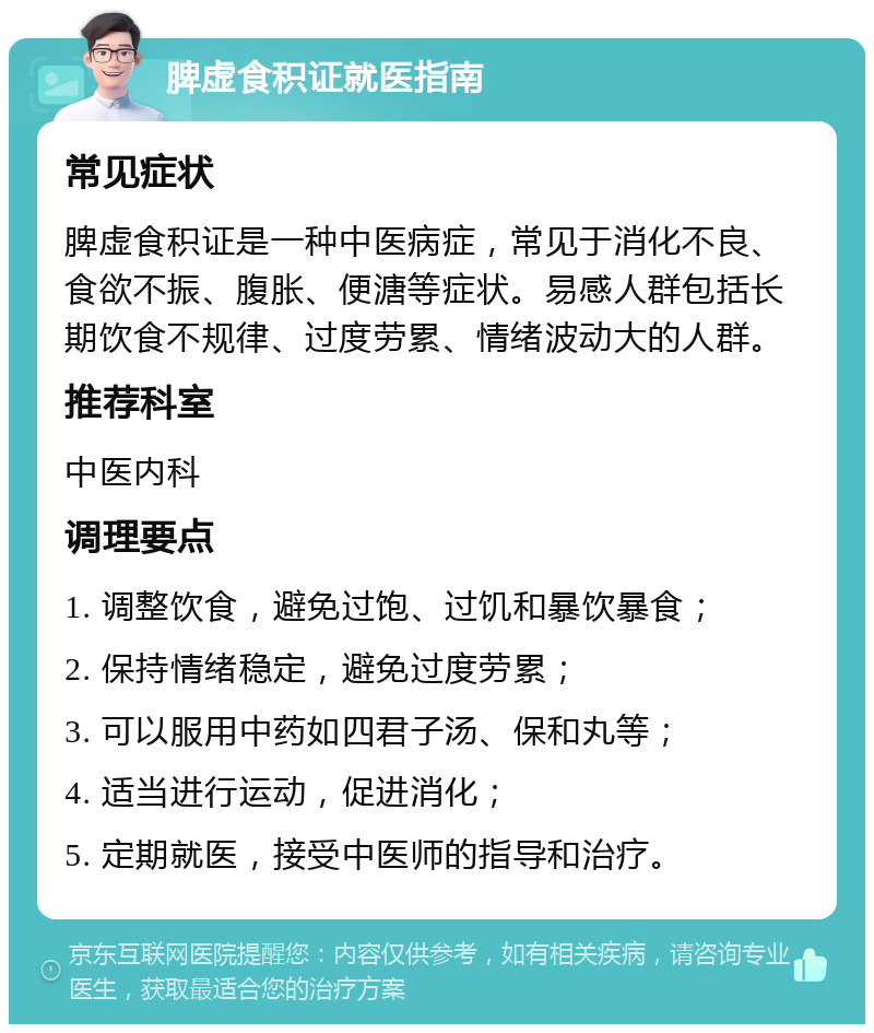 脾虚食积证就医指南 常见症状 脾虚食积证是一种中医病症，常见于消化不良、食欲不振、腹胀、便溏等症状。易感人群包括长期饮食不规律、过度劳累、情绪波动大的人群。 推荐科室 中医内科 调理要点 1. 调整饮食，避免过饱、过饥和暴饮暴食； 2. 保持情绪稳定，避免过度劳累； 3. 可以服用中药如四君子汤、保和丸等； 4. 适当进行运动，促进消化； 5. 定期就医，接受中医师的指导和治疗。