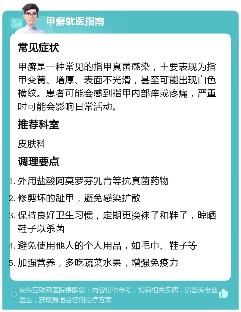 甲癣就医指南 常见症状 甲癣是一种常见的指甲真菌感染，主要表现为指甲变黄、增厚、表面不光滑，甚至可能出现白色横纹。患者可能会感到指甲内部痒或疼痛，严重时可能会影响日常活动。 推荐科室 皮肤科 调理要点 外用盐酸阿莫罗芬乳膏等抗真菌药物 修剪坏的趾甲，避免感染扩散 保持良好卫生习惯，定期更换袜子和鞋子，晾晒鞋子以杀菌 避免使用他人的个人用品，如毛巾、鞋子等 加强营养，多吃蔬菜水果，增强免疫力