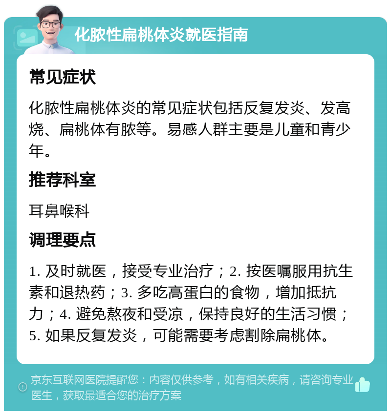 化脓性扁桃体炎就医指南 常见症状 化脓性扁桃体炎的常见症状包括反复发炎、发高烧、扁桃体有脓等。易感人群主要是儿童和青少年。 推荐科室 耳鼻喉科 调理要点 1. 及时就医，接受专业治疗；2. 按医嘱服用抗生素和退热药；3. 多吃高蛋白的食物，增加抵抗力；4. 避免熬夜和受凉，保持良好的生活习惯；5. 如果反复发炎，可能需要考虑割除扁桃体。