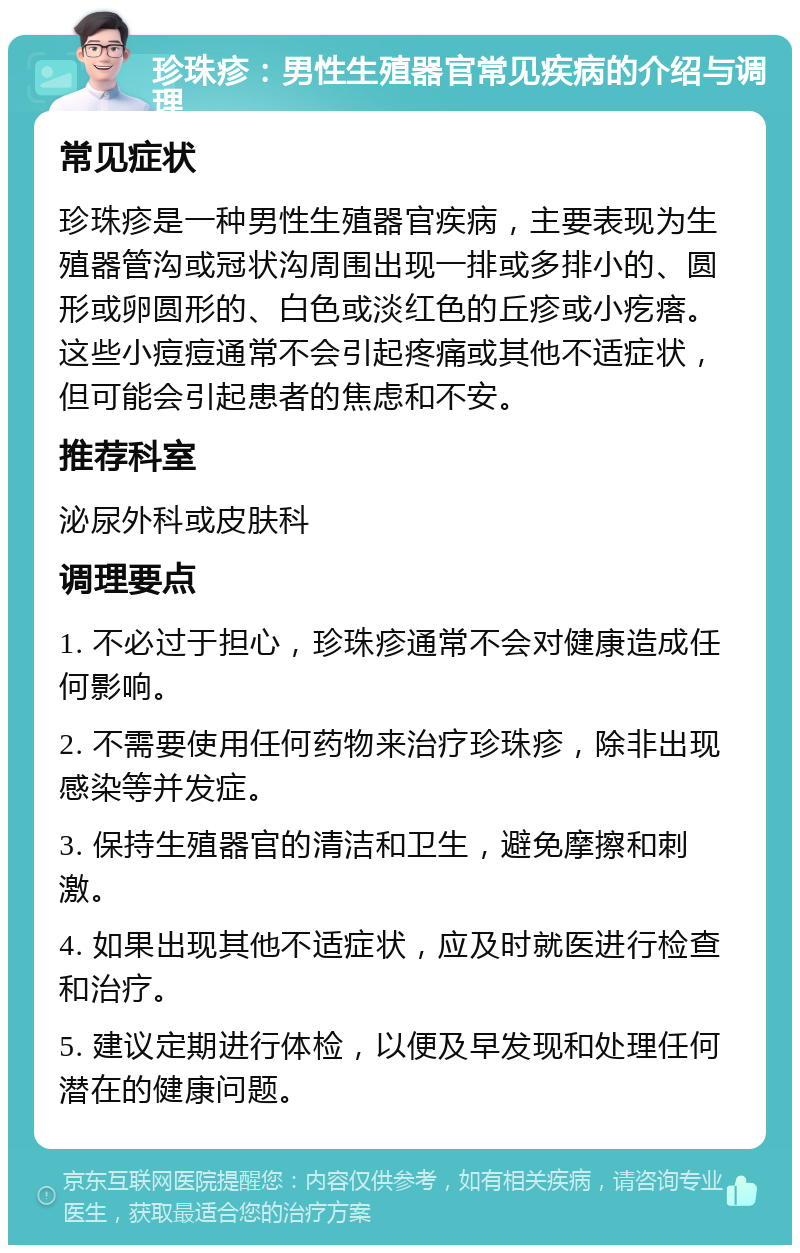 珍珠疹：男性生殖器官常见疾病的介绍与调理 常见症状 珍珠疹是一种男性生殖器官疾病，主要表现为生殖器管沟或冠状沟周围出现一排或多排小的、圆形或卵圆形的、白色或淡红色的丘疹或小疙瘩。这些小痘痘通常不会引起疼痛或其他不适症状，但可能会引起患者的焦虑和不安。 推荐科室 泌尿外科或皮肤科 调理要点 1. 不必过于担心，珍珠疹通常不会对健康造成任何影响。 2. 不需要使用任何药物来治疗珍珠疹，除非出现感染等并发症。 3. 保持生殖器官的清洁和卫生，避免摩擦和刺激。 4. 如果出现其他不适症状，应及时就医进行检查和治疗。 5. 建议定期进行体检，以便及早发现和处理任何潜在的健康问题。