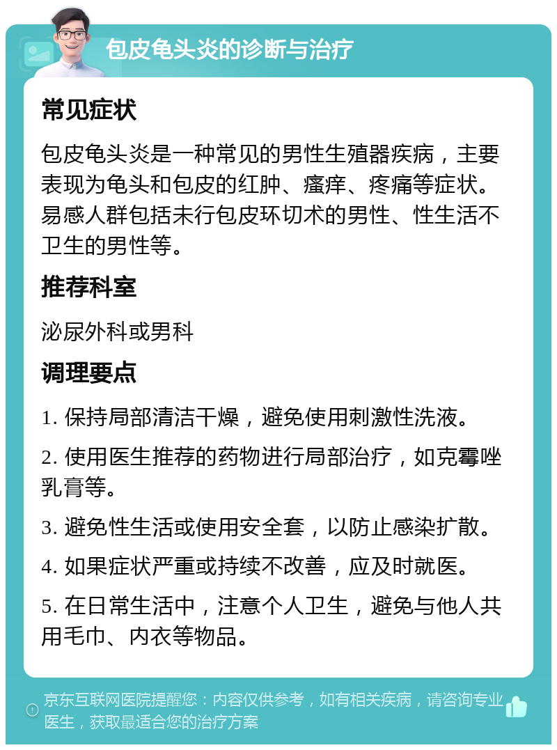 包皮龟头炎的诊断与治疗 常见症状 包皮龟头炎是一种常见的男性生殖器疾病，主要表现为龟头和包皮的红肿、瘙痒、疼痛等症状。易感人群包括未行包皮环切术的男性、性生活不卫生的男性等。 推荐科室 泌尿外科或男科 调理要点 1. 保持局部清洁干燥，避免使用刺激性洗液。 2. 使用医生推荐的药物进行局部治疗，如克霉唑乳膏等。 3. 避免性生活或使用安全套，以防止感染扩散。 4. 如果症状严重或持续不改善，应及时就医。 5. 在日常生活中，注意个人卫生，避免与他人共用毛巾、内衣等物品。