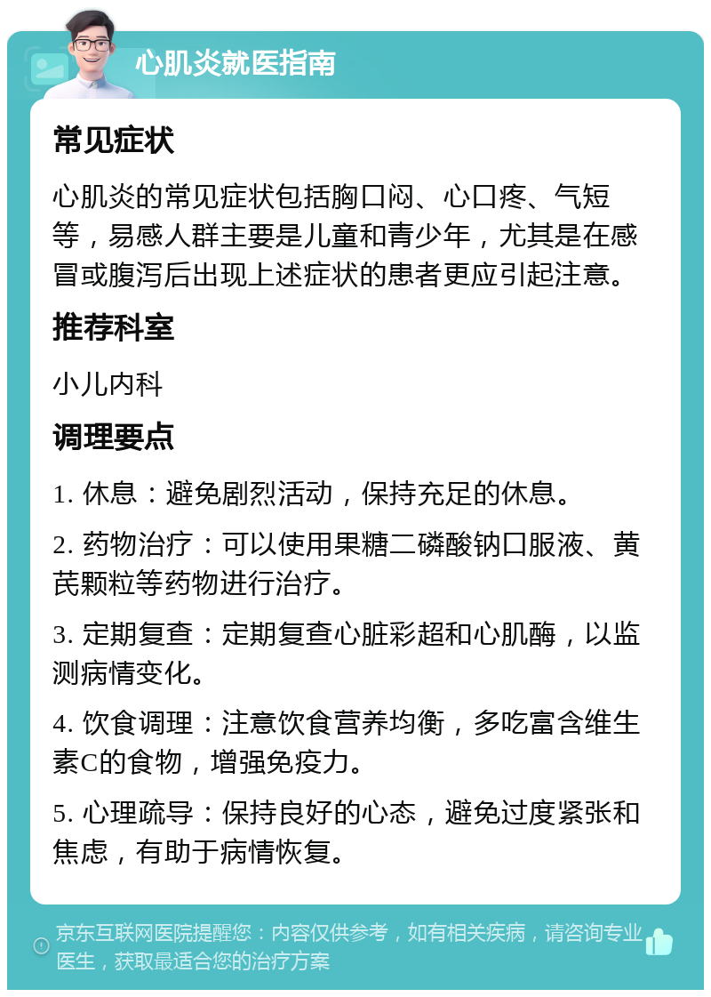 心肌炎就医指南 常见症状 心肌炎的常见症状包括胸口闷、心口疼、气短等，易感人群主要是儿童和青少年，尤其是在感冒或腹泻后出现上述症状的患者更应引起注意。 推荐科室 小儿内科 调理要点 1. 休息：避免剧烈活动，保持充足的休息。 2. 药物治疗：可以使用果糖二磷酸钠口服液、黄芪颗粒等药物进行治疗。 3. 定期复查：定期复查心脏彩超和心肌酶，以监测病情变化。 4. 饮食调理：注意饮食营养均衡，多吃富含维生素C的食物，增强免疫力。 5. 心理疏导：保持良好的心态，避免过度紧张和焦虑，有助于病情恢复。