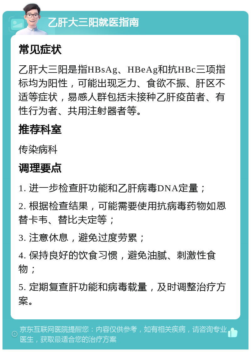 乙肝大三阳就医指南 常见症状 乙肝大三阳是指HBsAg、HBeAg和抗HBc三项指标均为阳性，可能出现乏力、食欲不振、肝区不适等症状，易感人群包括未接种乙肝疫苗者、有性行为者、共用注射器者等。 推荐科室 传染病科 调理要点 1. 进一步检查肝功能和乙肝病毒DNA定量； 2. 根据检查结果，可能需要使用抗病毒药物如恩替卡韦、替比夫定等； 3. 注意休息，避免过度劳累； 4. 保持良好的饮食习惯，避免油腻、刺激性食物； 5. 定期复查肝功能和病毒载量，及时调整治疗方案。