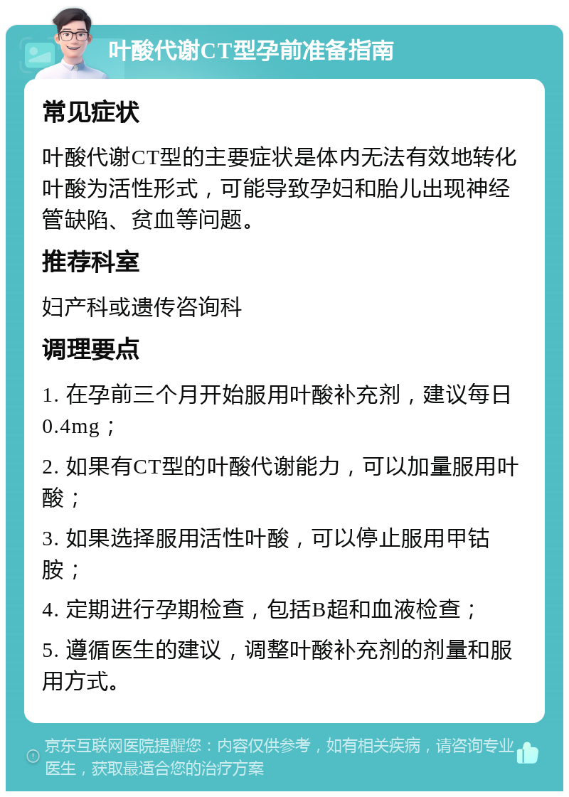 叶酸代谢CT型孕前准备指南 常见症状 叶酸代谢CT型的主要症状是体内无法有效地转化叶酸为活性形式，可能导致孕妇和胎儿出现神经管缺陷、贫血等问题。 推荐科室 妇产科或遗传咨询科 调理要点 1. 在孕前三个月开始服用叶酸补充剂，建议每日0.4mg； 2. 如果有CT型的叶酸代谢能力，可以加量服用叶酸； 3. 如果选择服用活性叶酸，可以停止服用甲钴胺； 4. 定期进行孕期检查，包括B超和血液检查； 5. 遵循医生的建议，调整叶酸补充剂的剂量和服用方式。