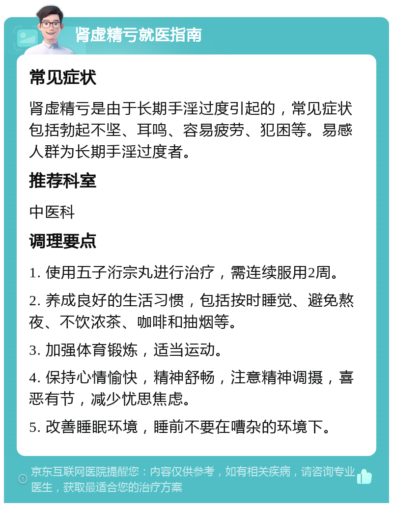 肾虚精亏就医指南 常见症状 肾虚精亏是由于长期手淫过度引起的，常见症状包括勃起不坚、耳鸣、容易疲劳、犯困等。易感人群为长期手淫过度者。 推荐科室 中医科 调理要点 1. 使用五子洐宗丸进行治疗，需连续服用2周。 2. 养成良好的生活习惯，包括按时睡觉、避免熬夜、不饮浓茶、咖啡和抽烟等。 3. 加强体育锻炼，适当运动。 4. 保持心情愉快，精神舒畅，注意精神调摄，喜恶有节，减少忧思焦虑。 5. 改善睡眠环境，睡前不要在嘈杂的环境下。