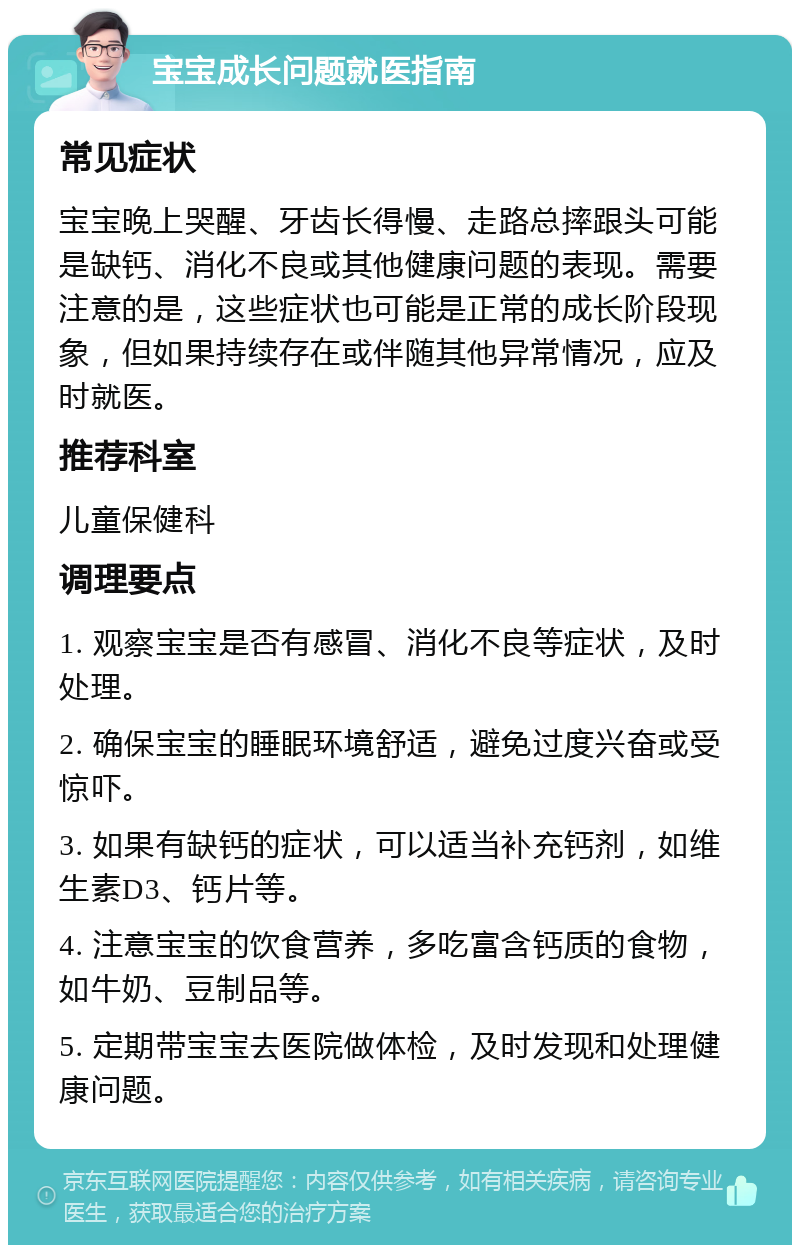 宝宝成长问题就医指南 常见症状 宝宝晚上哭醒、牙齿长得慢、走路总摔跟头可能是缺钙、消化不良或其他健康问题的表现。需要注意的是，这些症状也可能是正常的成长阶段现象，但如果持续存在或伴随其他异常情况，应及时就医。 推荐科室 儿童保健科 调理要点 1. 观察宝宝是否有感冒、消化不良等症状，及时处理。 2. 确保宝宝的睡眠环境舒适，避免过度兴奋或受惊吓。 3. 如果有缺钙的症状，可以适当补充钙剂，如维生素D3、钙片等。 4. 注意宝宝的饮食营养，多吃富含钙质的食物，如牛奶、豆制品等。 5. 定期带宝宝去医院做体检，及时发现和处理健康问题。