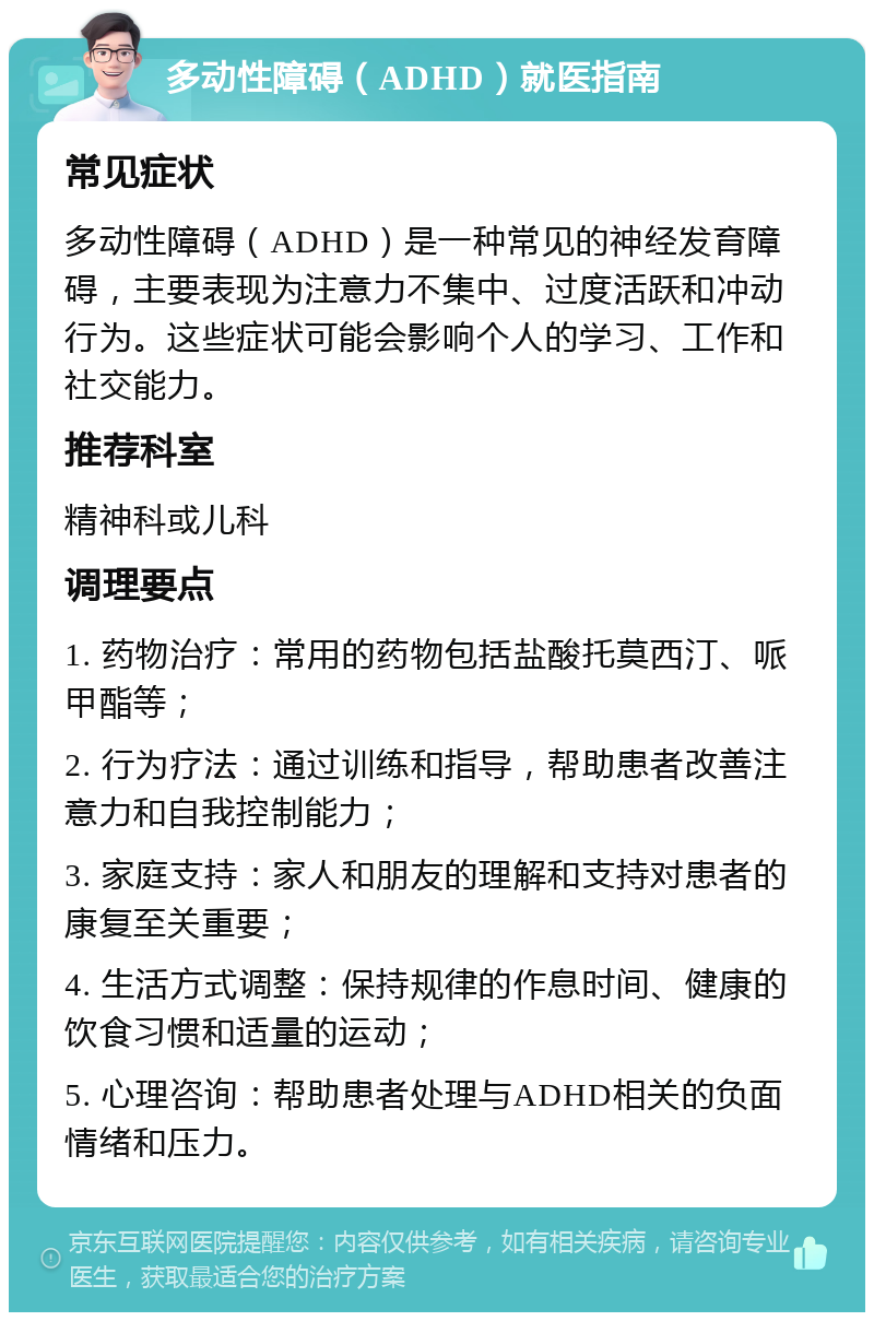 多动性障碍（ADHD）就医指南 常见症状 多动性障碍（ADHD）是一种常见的神经发育障碍，主要表现为注意力不集中、过度活跃和冲动行为。这些症状可能会影响个人的学习、工作和社交能力。 推荐科室 精神科或儿科 调理要点 1. 药物治疗：常用的药物包括盐酸托莫西汀、哌甲酯等； 2. 行为疗法：通过训练和指导，帮助患者改善注意力和自我控制能力； 3. 家庭支持：家人和朋友的理解和支持对患者的康复至关重要； 4. 生活方式调整：保持规律的作息时间、健康的饮食习惯和适量的运动； 5. 心理咨询：帮助患者处理与ADHD相关的负面情绪和压力。