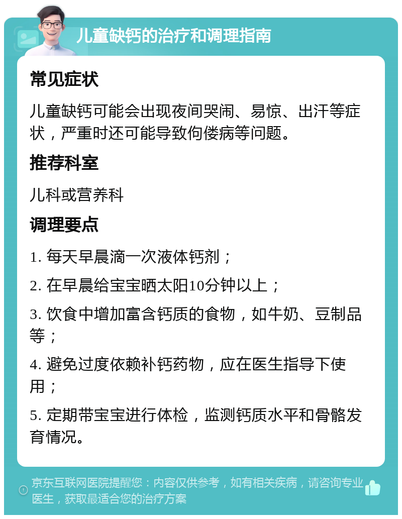 儿童缺钙的治疗和调理指南 常见症状 儿童缺钙可能会出现夜间哭闹、易惊、出汗等症状，严重时还可能导致佝偻病等问题。 推荐科室 儿科或营养科 调理要点 1. 每天早晨滴一次液体钙剂； 2. 在早晨给宝宝晒太阳10分钟以上； 3. 饮食中增加富含钙质的食物，如牛奶、豆制品等； 4. 避免过度依赖补钙药物，应在医生指导下使用； 5. 定期带宝宝进行体检，监测钙质水平和骨骼发育情况。