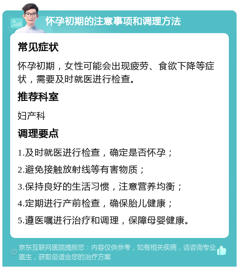 怀孕初期的注意事项和调理方法 常见症状 怀孕初期，女性可能会出现疲劳、食欲下降等症状，需要及时就医进行检查。 推荐科室 妇产科 调理要点 1.及时就医进行检查，确定是否怀孕； 2.避免接触放射线等有害物质； 3.保持良好的生活习惯，注意营养均衡； 4.定期进行产前检查，确保胎儿健康； 5.遵医嘱进行治疗和调理，保障母婴健康。