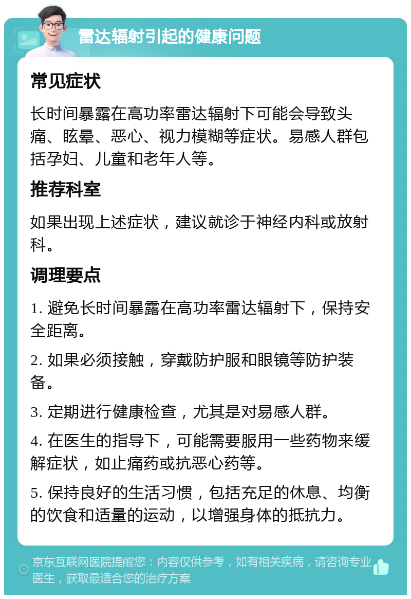 雷达辐射引起的健康问题 常见症状 长时间暴露在高功率雷达辐射下可能会导致头痛、眩晕、恶心、视力模糊等症状。易感人群包括孕妇、儿童和老年人等。 推荐科室 如果出现上述症状，建议就诊于神经内科或放射科。 调理要点 1. 避免长时间暴露在高功率雷达辐射下，保持安全距离。 2. 如果必须接触，穿戴防护服和眼镜等防护装备。 3. 定期进行健康检查，尤其是对易感人群。 4. 在医生的指导下，可能需要服用一些药物来缓解症状，如止痛药或抗恶心药等。 5. 保持良好的生活习惯，包括充足的休息、均衡的饮食和适量的运动，以增强身体的抵抗力。