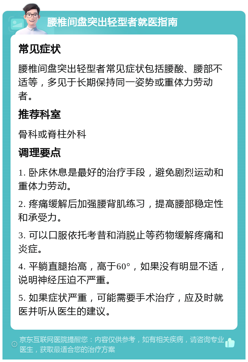 腰椎间盘突出轻型者就医指南 常见症状 腰椎间盘突出轻型者常见症状包括腰酸、腰部不适等，多见于长期保持同一姿势或重体力劳动者。 推荐科室 骨科或脊柱外科 调理要点 1. 卧床休息是最好的治疗手段，避免剧烈运动和重体力劳动。 2. 疼痛缓解后加强腰背肌练习，提高腰部稳定性和承受力。 3. 可以口服依托考昔和消脱止等药物缓解疼痛和炎症。 4. 平躺直腿抬高，高于60°，如果没有明显不适，说明神经压迫不严重。 5. 如果症状严重，可能需要手术治疗，应及时就医并听从医生的建议。