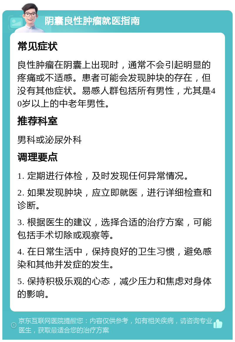 阴囊良性肿瘤就医指南 常见症状 良性肿瘤在阴囊上出现时，通常不会引起明显的疼痛或不适感。患者可能会发现肿块的存在，但没有其他症状。易感人群包括所有男性，尤其是40岁以上的中老年男性。 推荐科室 男科或泌尿外科 调理要点 1. 定期进行体检，及时发现任何异常情况。 2. 如果发现肿块，应立即就医，进行详细检查和诊断。 3. 根据医生的建议，选择合适的治疗方案，可能包括手术切除或观察等。 4. 在日常生活中，保持良好的卫生习惯，避免感染和其他并发症的发生。 5. 保持积极乐观的心态，减少压力和焦虑对身体的影响。