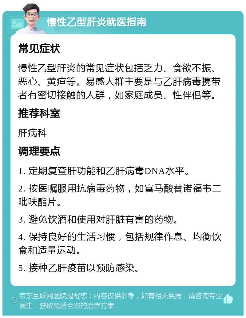 慢性乙型肝炎就医指南 常见症状 慢性乙型肝炎的常见症状包括乏力、食欲不振、恶心、黄疸等。易感人群主要是与乙肝病毒携带者有密切接触的人群，如家庭成员、性伴侣等。 推荐科室 肝病科 调理要点 1. 定期复查肝功能和乙肝病毒DNA水平。 2. 按医嘱服用抗病毒药物，如富马酸替诺福韦二吡呋酯片。 3. 避免饮酒和使用对肝脏有害的药物。 4. 保持良好的生活习惯，包括规律作息、均衡饮食和适量运动。 5. 接种乙肝疫苗以预防感染。