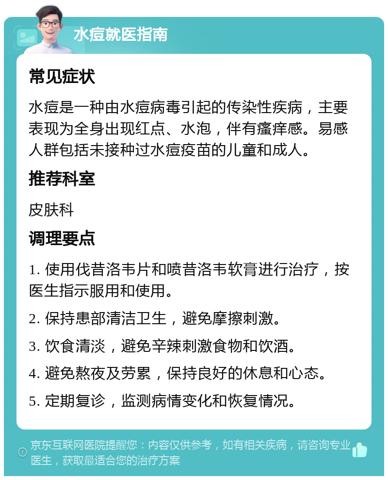 水痘就医指南 常见症状 水痘是一种由水痘病毒引起的传染性疾病，主要表现为全身出现红点、水泡，伴有瘙痒感。易感人群包括未接种过水痘疫苗的儿童和成人。 推荐科室 皮肤科 调理要点 1. 使用伐昔洛韦片和喷昔洛韦软膏进行治疗，按医生指示服用和使用。 2. 保持患部清洁卫生，避免摩擦刺激。 3. 饮食清淡，避免辛辣刺激食物和饮酒。 4. 避免熬夜及劳累，保持良好的休息和心态。 5. 定期复诊，监测病情变化和恢复情况。