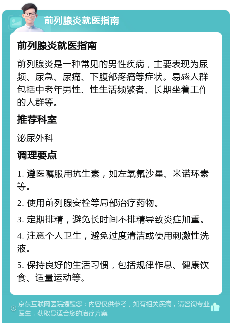 前列腺炎就医指南 前列腺炎就医指南 前列腺炎是一种常见的男性疾病，主要表现为尿频、尿急、尿痛、下腹部疼痛等症状。易感人群包括中老年男性、性生活频繁者、长期坐着工作的人群等。 推荐科室 泌尿外科 调理要点 1. 遵医嘱服用抗生素，如左氧氟沙星、米诺环素等。 2. 使用前列腺安栓等局部治疗药物。 3. 定期排精，避免长时间不排精导致炎症加重。 4. 注意个人卫生，避免过度清洁或使用刺激性洗液。 5. 保持良好的生活习惯，包括规律作息、健康饮食、适量运动等。