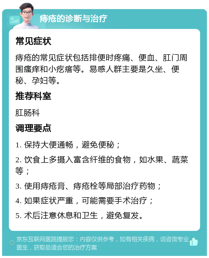 痔疮的诊断与治疗 常见症状 痔疮的常见症状包括排便时疼痛、便血、肛门周围瘙痒和小疙瘩等。易感人群主要是久坐、便秘、孕妇等。 推荐科室 肛肠科 调理要点 1. 保持大便通畅，避免便秘； 2. 饮食上多摄入富含纤维的食物，如水果、蔬菜等； 3. 使用痔疮膏、痔疮栓等局部治疗药物； 4. 如果症状严重，可能需要手术治疗； 5. 术后注意休息和卫生，避免复发。