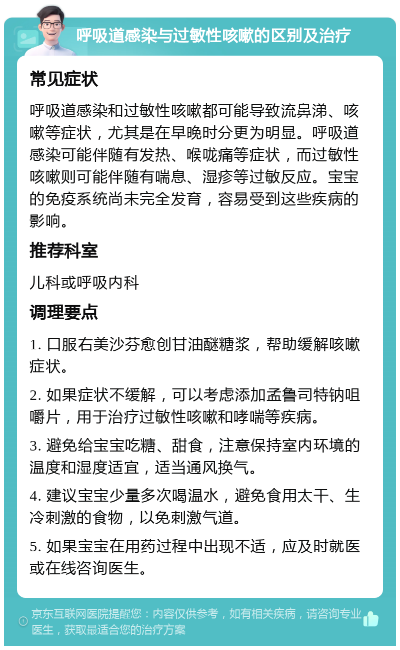 呼吸道感染与过敏性咳嗽的区别及治疗 常见症状 呼吸道感染和过敏性咳嗽都可能导致流鼻涕、咳嗽等症状，尤其是在早晚时分更为明显。呼吸道感染可能伴随有发热、喉咙痛等症状，而过敏性咳嗽则可能伴随有喘息、湿疹等过敏反应。宝宝的免疫系统尚未完全发育，容易受到这些疾病的影响。 推荐科室 儿科或呼吸内科 调理要点 1. 口服右美沙芬愈创甘油醚糖浆，帮助缓解咳嗽症状。 2. 如果症状不缓解，可以考虑添加孟鲁司特钠咀嚼片，用于治疗过敏性咳嗽和哮喘等疾病。 3. 避免给宝宝吃糖、甜食，注意保持室内环境的温度和湿度适宜，适当通风换气。 4. 建议宝宝少量多次喝温水，避免食用太干、生冷刺激的食物，以免刺激气道。 5. 如果宝宝在用药过程中出现不适，应及时就医或在线咨询医生。