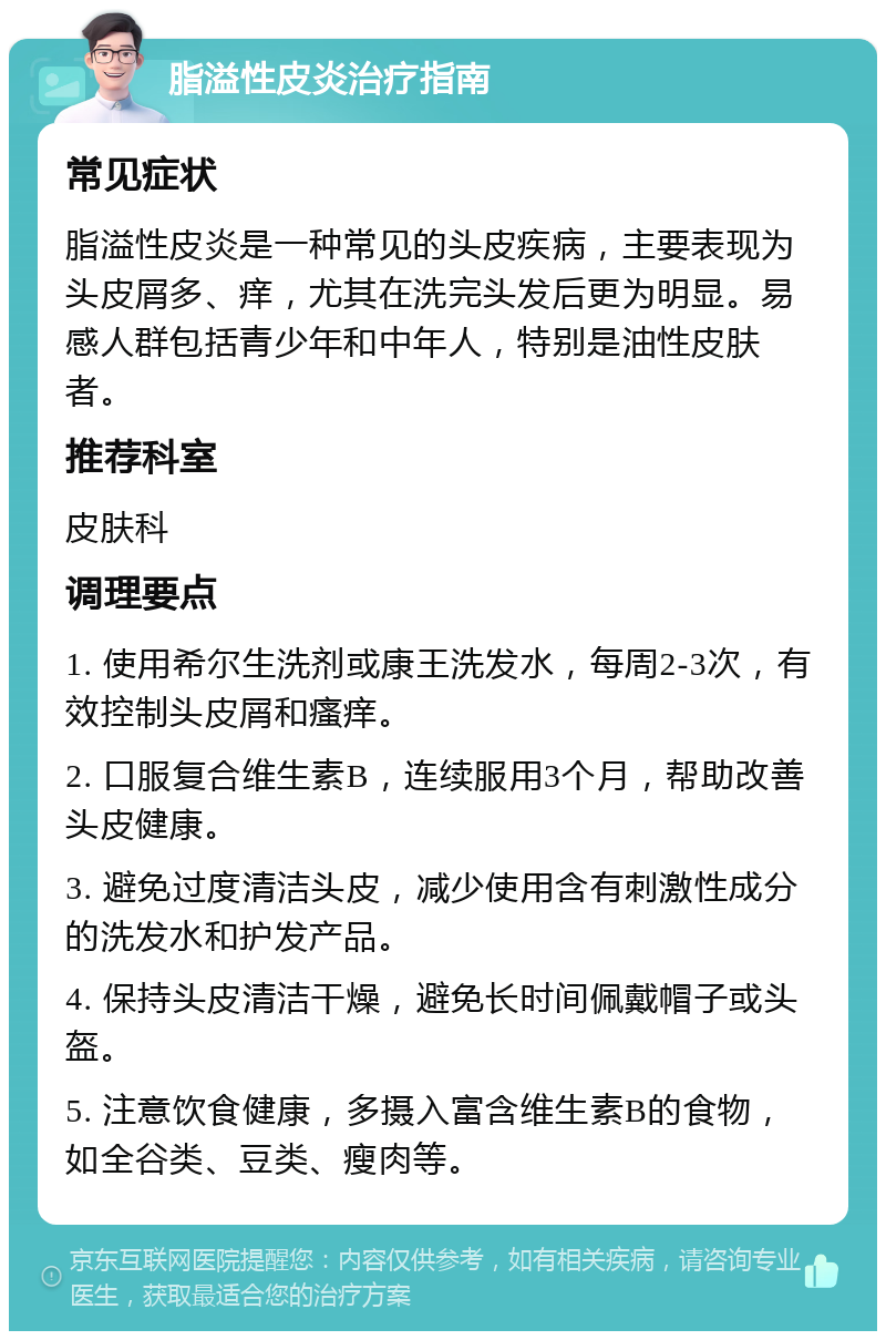 脂溢性皮炎治疗指南 常见症状 脂溢性皮炎是一种常见的头皮疾病，主要表现为头皮屑多、痒，尤其在洗完头发后更为明显。易感人群包括青少年和中年人，特别是油性皮肤者。 推荐科室 皮肤科 调理要点 1. 使用希尔生洗剂或康王洗发水，每周2-3次，有效控制头皮屑和瘙痒。 2. 口服复合维生素B，连续服用3个月，帮助改善头皮健康。 3. 避免过度清洁头皮，减少使用含有刺激性成分的洗发水和护发产品。 4. 保持头皮清洁干燥，避免长时间佩戴帽子或头盔。 5. 注意饮食健康，多摄入富含维生素B的食物，如全谷类、豆类、瘦肉等。