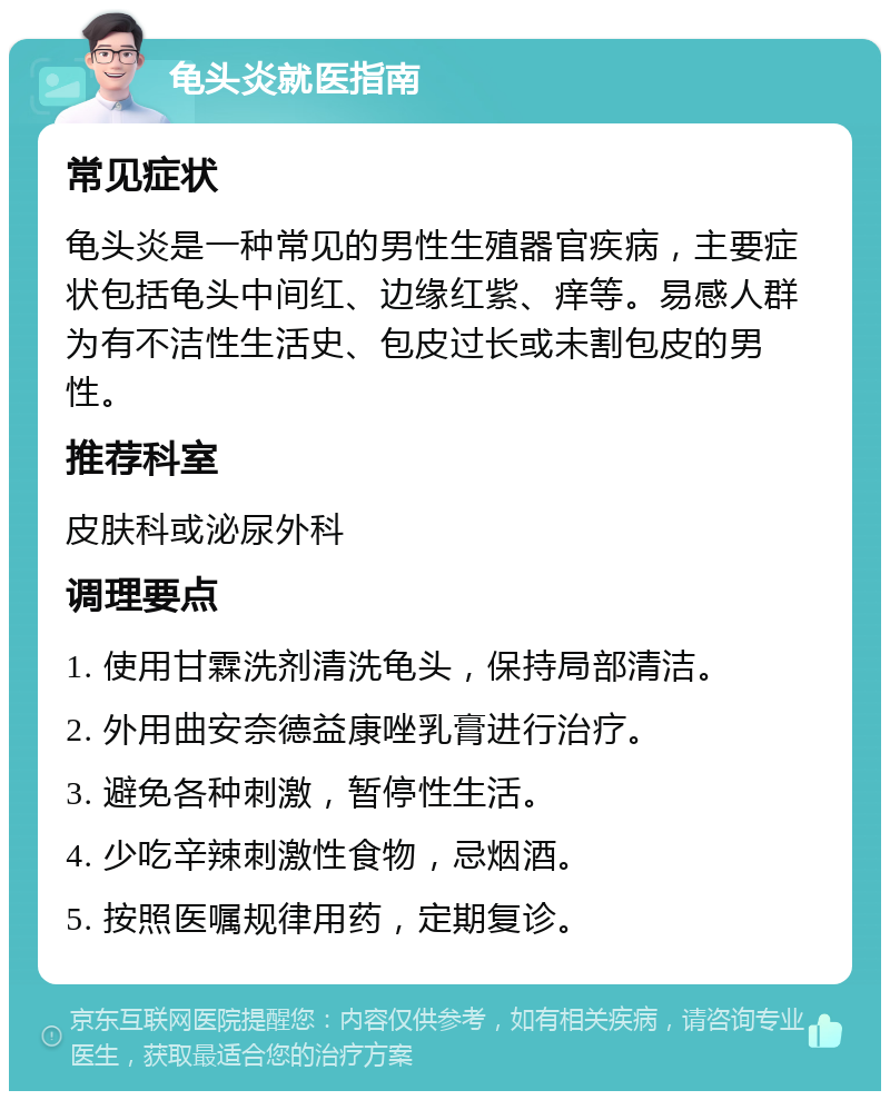 龟头炎就医指南 常见症状 龟头炎是一种常见的男性生殖器官疾病，主要症状包括龟头中间红、边缘红紫、痒等。易感人群为有不洁性生活史、包皮过长或未割包皮的男性。 推荐科室 皮肤科或泌尿外科 调理要点 1. 使用甘霖洗剂清洗龟头，保持局部清洁。 2. 外用曲安奈德益康唑乳膏进行治疗。 3. 避免各种刺激，暂停性生活。 4. 少吃辛辣刺激性食物，忌烟酒。 5. 按照医嘱规律用药，定期复诊。