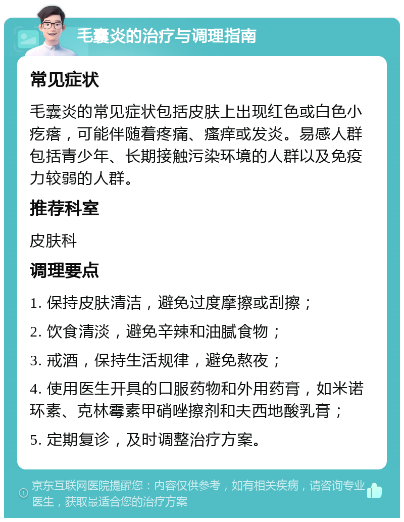 毛囊炎的治疗与调理指南 常见症状 毛囊炎的常见症状包括皮肤上出现红色或白色小疙瘩，可能伴随着疼痛、瘙痒或发炎。易感人群包括青少年、长期接触污染环境的人群以及免疫力较弱的人群。 推荐科室 皮肤科 调理要点 1. 保持皮肤清洁，避免过度摩擦或刮擦； 2. 饮食清淡，避免辛辣和油腻食物； 3. 戒酒，保持生活规律，避免熬夜； 4. 使用医生开具的口服药物和外用药膏，如米诺环素、克林霉素甲硝唑擦剂和夫西地酸乳膏； 5. 定期复诊，及时调整治疗方案。