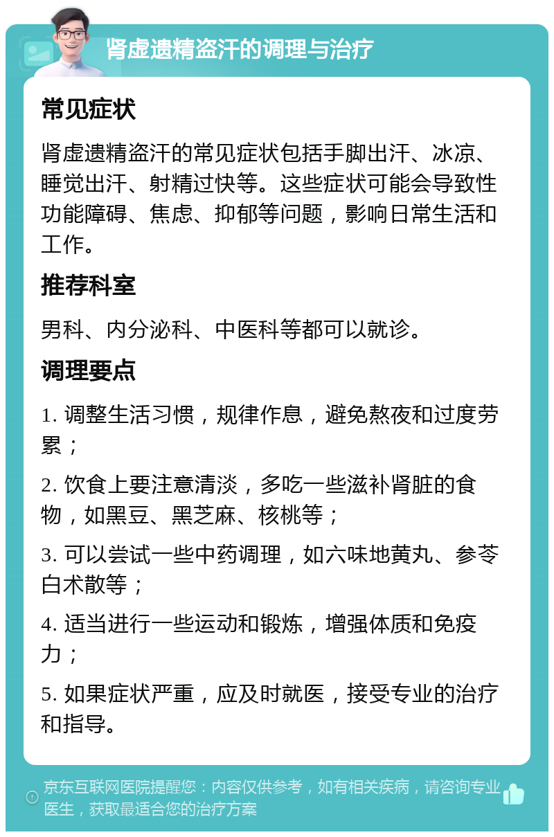 肾虚遗精盗汗的调理与治疗 常见症状 肾虚遗精盗汗的常见症状包括手脚出汗、冰凉、睡觉出汗、射精过快等。这些症状可能会导致性功能障碍、焦虑、抑郁等问题，影响日常生活和工作。 推荐科室 男科、内分泌科、中医科等都可以就诊。 调理要点 1. 调整生活习惯，规律作息，避免熬夜和过度劳累； 2. 饮食上要注意清淡，多吃一些滋补肾脏的食物，如黑豆、黑芝麻、核桃等； 3. 可以尝试一些中药调理，如六味地黄丸、参苓白术散等； 4. 适当进行一些运动和锻炼，增强体质和免疫力； 5. 如果症状严重，应及时就医，接受专业的治疗和指导。