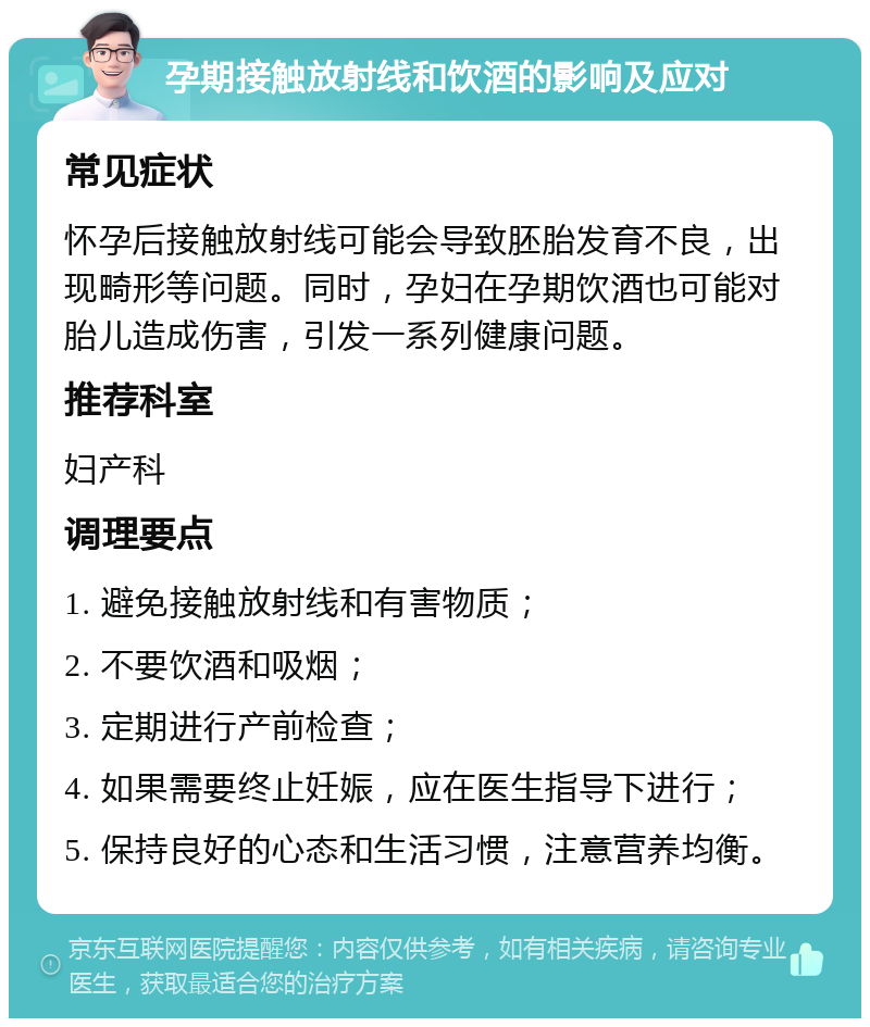 孕期接触放射线和饮酒的影响及应对 常见症状 怀孕后接触放射线可能会导致胚胎发育不良，出现畸形等问题。同时，孕妇在孕期饮酒也可能对胎儿造成伤害，引发一系列健康问题。 推荐科室 妇产科 调理要点 1. 避免接触放射线和有害物质； 2. 不要饮酒和吸烟； 3. 定期进行产前检查； 4. 如果需要终止妊娠，应在医生指导下进行； 5. 保持良好的心态和生活习惯，注意营养均衡。