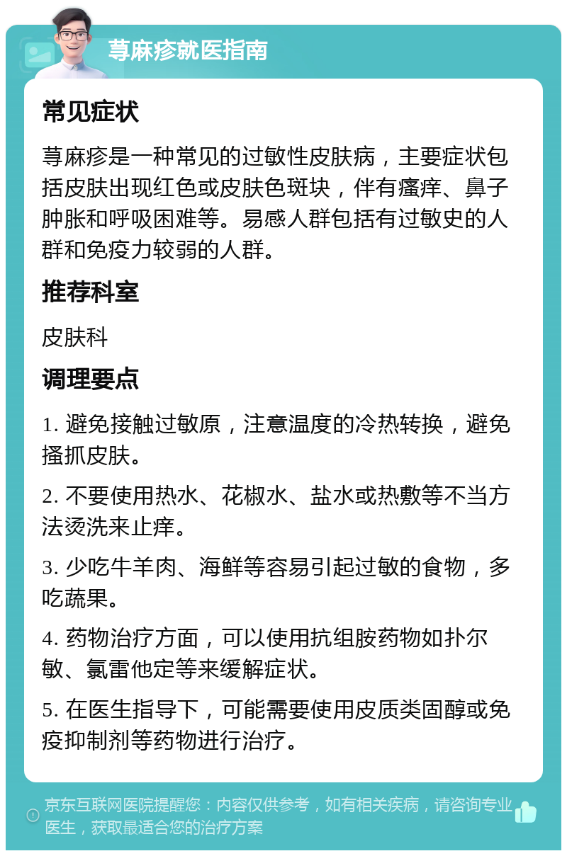 荨麻疹就医指南 常见症状 荨麻疹是一种常见的过敏性皮肤病，主要症状包括皮肤出现红色或皮肤色斑块，伴有瘙痒、鼻子肿胀和呼吸困难等。易感人群包括有过敏史的人群和免疫力较弱的人群。 推荐科室 皮肤科 调理要点 1. 避免接触过敏原，注意温度的冷热转换，避免搔抓皮肤。 2. 不要使用热水、花椒水、盐水或热敷等不当方法烫洗来止痒。 3. 少吃牛羊肉、海鲜等容易引起过敏的食物，多吃蔬果。 4. 药物治疗方面，可以使用抗组胺药物如扑尔敏、氯雷他定等来缓解症状。 5. 在医生指导下，可能需要使用皮质类固醇或免疫抑制剂等药物进行治疗。