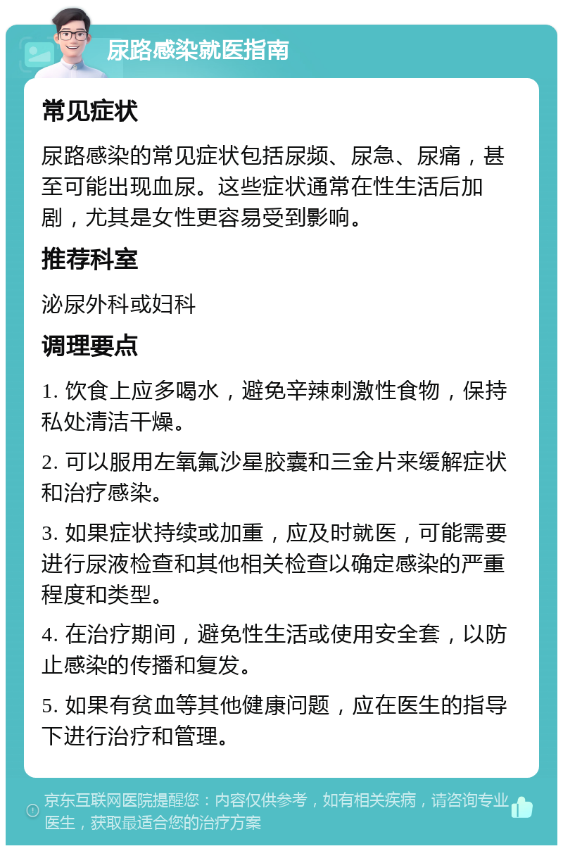 尿路感染就医指南 常见症状 尿路感染的常见症状包括尿频、尿急、尿痛，甚至可能出现血尿。这些症状通常在性生活后加剧，尤其是女性更容易受到影响。 推荐科室 泌尿外科或妇科 调理要点 1. 饮食上应多喝水，避免辛辣刺激性食物，保持私处清洁干燥。 2. 可以服用左氧氟沙星胶囊和三金片来缓解症状和治疗感染。 3. 如果症状持续或加重，应及时就医，可能需要进行尿液检查和其他相关检查以确定感染的严重程度和类型。 4. 在治疗期间，避免性生活或使用安全套，以防止感染的传播和复发。 5. 如果有贫血等其他健康问题，应在医生的指导下进行治疗和管理。