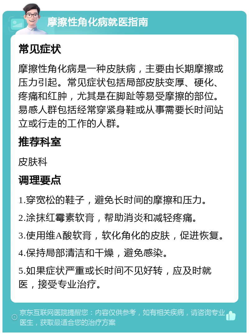 摩擦性角化病就医指南 常见症状 摩擦性角化病是一种皮肤病，主要由长期摩擦或压力引起。常见症状包括局部皮肤变厚、硬化、疼痛和红肿，尤其是在脚趾等易受摩擦的部位。易感人群包括经常穿紧身鞋或从事需要长时间站立或行走的工作的人群。 推荐科室 皮肤科 调理要点 1.穿宽松的鞋子，避免长时间的摩擦和压力。 2.涂抹红霉素软膏，帮助消炎和减轻疼痛。 3.使用维A酸软膏，软化角化的皮肤，促进恢复。 4.保持局部清洁和干燥，避免感染。 5.如果症状严重或长时间不见好转，应及时就医，接受专业治疗。