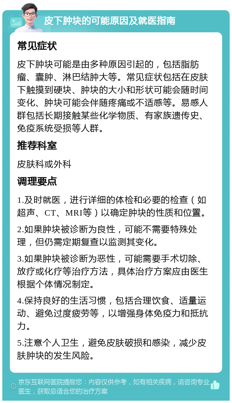 皮下肿块的可能原因及就医指南 常见症状 皮下肿块可能是由多种原因引起的，包括脂肪瘤、囊肿、淋巴结肿大等。常见症状包括在皮肤下触摸到硬块、肿块的大小和形状可能会随时间变化、肿块可能会伴随疼痛或不适感等。易感人群包括长期接触某些化学物质、有家族遗传史、免疫系统受损等人群。 推荐科室 皮肤科或外科 调理要点 1.及时就医，进行详细的体检和必要的检查（如超声、CT、MRI等）以确定肿块的性质和位置。 2.如果肿块被诊断为良性，可能不需要特殊处理，但仍需定期复查以监测其变化。 3.如果肿块被诊断为恶性，可能需要手术切除、放疗或化疗等治疗方法，具体治疗方案应由医生根据个体情况制定。 4.保持良好的生活习惯，包括合理饮食、适量运动、避免过度疲劳等，以增强身体免疫力和抵抗力。 5.注意个人卫生，避免皮肤破损和感染，减少皮肤肿块的发生风险。