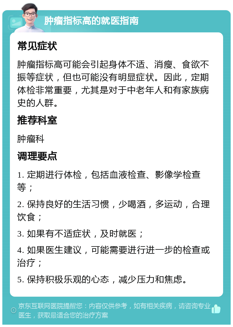 肿瘤指标高的就医指南 常见症状 肿瘤指标高可能会引起身体不适、消瘦、食欲不振等症状，但也可能没有明显症状。因此，定期体检非常重要，尤其是对于中老年人和有家族病史的人群。 推荐科室 肿瘤科 调理要点 1. 定期进行体检，包括血液检查、影像学检查等； 2. 保持良好的生活习惯，少喝酒，多运动，合理饮食； 3. 如果有不适症状，及时就医； 4. 如果医生建议，可能需要进行进一步的检查或治疗； 5. 保持积极乐观的心态，减少压力和焦虑。