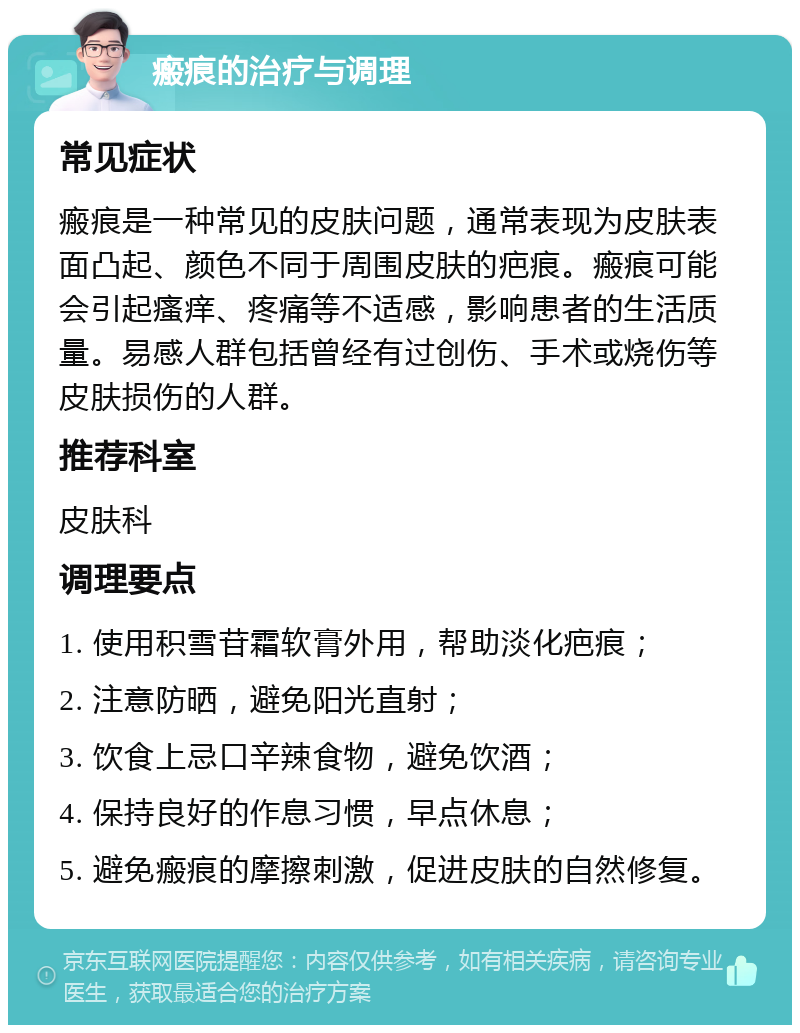 瘢痕的治疗与调理 常见症状 瘢痕是一种常见的皮肤问题，通常表现为皮肤表面凸起、颜色不同于周围皮肤的疤痕。瘢痕可能会引起瘙痒、疼痛等不适感，影响患者的生活质量。易感人群包括曾经有过创伤、手术或烧伤等皮肤损伤的人群。 推荐科室 皮肤科 调理要点 1. 使用积雪苷霜软膏外用，帮助淡化疤痕； 2. 注意防晒，避免阳光直射； 3. 饮食上忌口辛辣食物，避免饮酒； 4. 保持良好的作息习惯，早点休息； 5. 避免瘢痕的摩擦刺激，促进皮肤的自然修复。