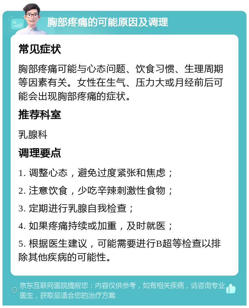 胸部疼痛的可能原因及调理 常见症状 胸部疼痛可能与心态问题、饮食习惯、生理周期等因素有关。女性在生气、压力大或月经前后可能会出现胸部疼痛的症状。 推荐科室 乳腺科 调理要点 1. 调整心态，避免过度紧张和焦虑； 2. 注意饮食，少吃辛辣刺激性食物； 3. 定期进行乳腺自我检查； 4. 如果疼痛持续或加重，及时就医； 5. 根据医生建议，可能需要进行B超等检查以排除其他疾病的可能性。