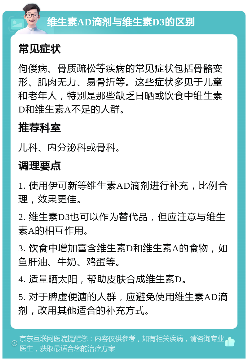 维生素AD滴剂与维生素D3的区别 常见症状 佝偻病、骨质疏松等疾病的常见症状包括骨骼变形、肌肉无力、易骨折等。这些症状多见于儿童和老年人，特别是那些缺乏日晒或饮食中维生素D和维生素A不足的人群。 推荐科室 儿科、内分泌科或骨科。 调理要点 1. 使用伊可新等维生素AD滴剂进行补充，比例合理，效果更佳。 2. 维生素D3也可以作为替代品，但应注意与维生素A的相互作用。 3. 饮食中增加富含维生素D和维生素A的食物，如鱼肝油、牛奶、鸡蛋等。 4. 适量晒太阳，帮助皮肤合成维生素D。 5. 对于脾虚便溏的人群，应避免使用维生素AD滴剂，改用其他适合的补充方式。