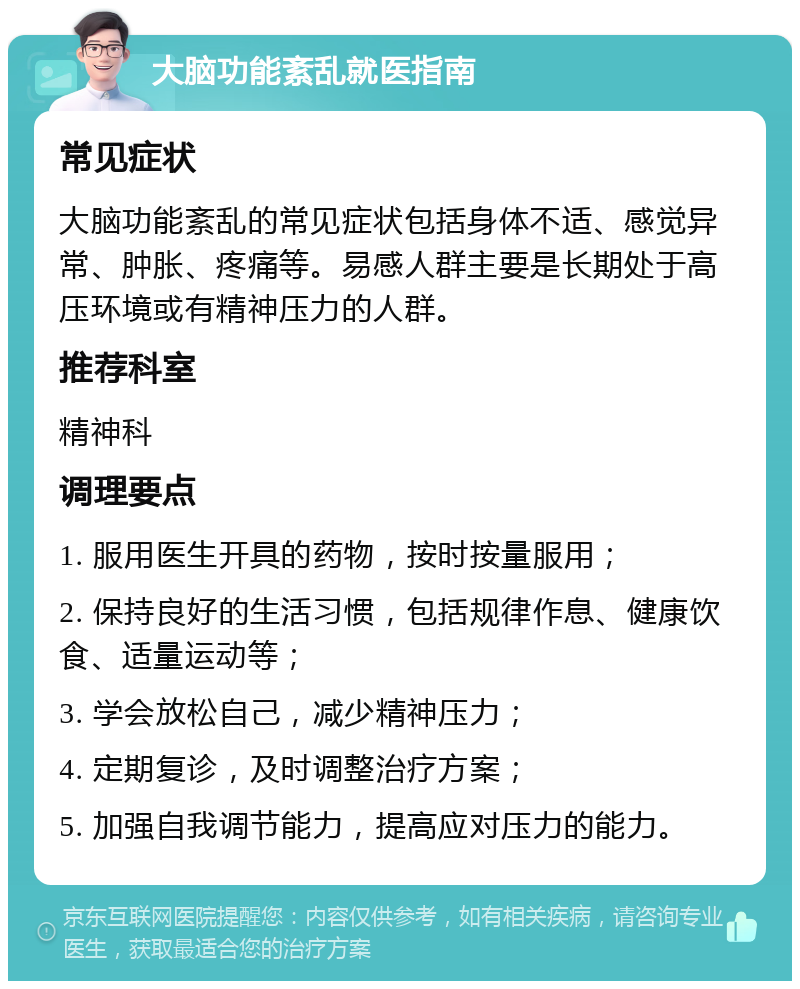 大脑功能紊乱就医指南 常见症状 大脑功能紊乱的常见症状包括身体不适、感觉异常、肿胀、疼痛等。易感人群主要是长期处于高压环境或有精神压力的人群。 推荐科室 精神科 调理要点 1. 服用医生开具的药物，按时按量服用； 2. 保持良好的生活习惯，包括规律作息、健康饮食、适量运动等； 3. 学会放松自己，减少精神压力； 4. 定期复诊，及时调整治疗方案； 5. 加强自我调节能力，提高应对压力的能力。