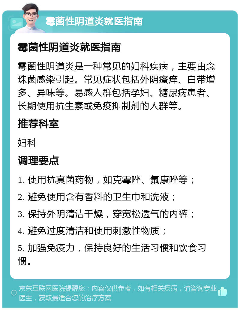 霉菌性阴道炎就医指南 霉菌性阴道炎就医指南 霉菌性阴道炎是一种常见的妇科疾病，主要由念珠菌感染引起。常见症状包括外阴瘙痒、白带增多、异味等。易感人群包括孕妇、糖尿病患者、长期使用抗生素或免疫抑制剂的人群等。 推荐科室 妇科 调理要点 1. 使用抗真菌药物，如克霉唑、氟康唑等； 2. 避免使用含有香料的卫生巾和洗液； 3. 保持外阴清洁干燥，穿宽松透气的内裤； 4. 避免过度清洁和使用刺激性物质； 5. 加强免疫力，保持良好的生活习惯和饮食习惯。