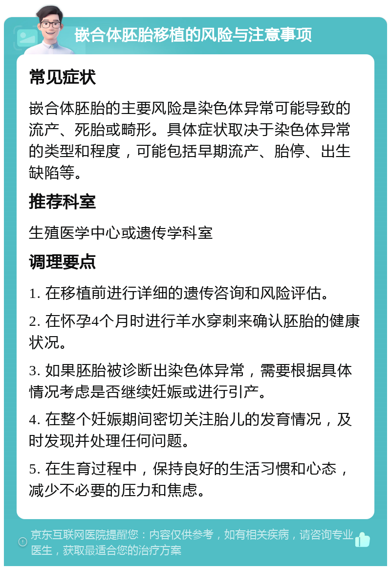 嵌合体胚胎移植的风险与注意事项 常见症状 嵌合体胚胎的主要风险是染色体异常可能导致的流产、死胎或畸形。具体症状取决于染色体异常的类型和程度，可能包括早期流产、胎停、出生缺陷等。 推荐科室 生殖医学中心或遗传学科室 调理要点 1. 在移植前进行详细的遗传咨询和风险评估。 2. 在怀孕4个月时进行羊水穿刺来确认胚胎的健康状况。 3. 如果胚胎被诊断出染色体异常，需要根据具体情况考虑是否继续妊娠或进行引产。 4. 在整个妊娠期间密切关注胎儿的发育情况，及时发现并处理任何问题。 5. 在生育过程中，保持良好的生活习惯和心态，减少不必要的压力和焦虑。