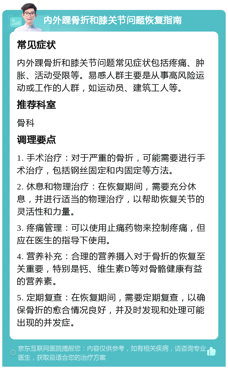 内外踝骨折和膝关节问题恢复指南 常见症状 内外踝骨折和膝关节问题常见症状包括疼痛、肿胀、活动受限等。易感人群主要是从事高风险运动或工作的人群，如运动员、建筑工人等。 推荐科室 骨科 调理要点 1. 手术治疗：对于严重的骨折，可能需要进行手术治疗，包括钢丝固定和内固定等方法。 2. 休息和物理治疗：在恢复期间，需要充分休息，并进行适当的物理治疗，以帮助恢复关节的灵活性和力量。 3. 疼痛管理：可以使用止痛药物来控制疼痛，但应在医生的指导下使用。 4. 营养补充：合理的营养摄入对于骨折的恢复至关重要，特别是钙、维生素D等对骨骼健康有益的营养素。 5. 定期复查：在恢复期间，需要定期复查，以确保骨折的愈合情况良好，并及时发现和处理可能出现的并发症。