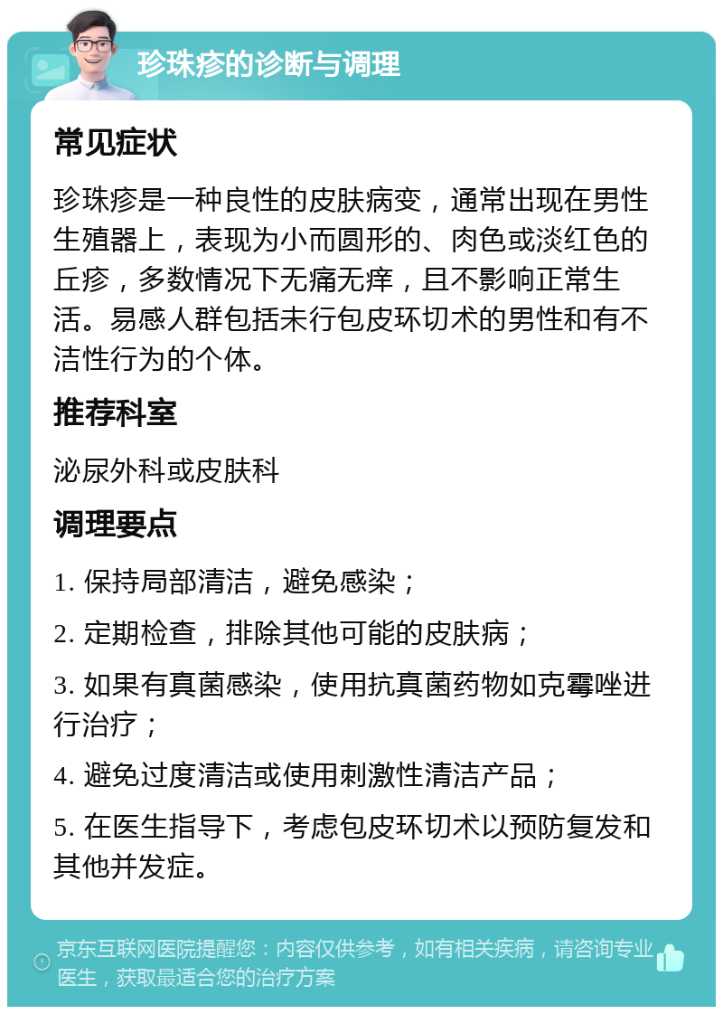 珍珠疹的诊断与调理 常见症状 珍珠疹是一种良性的皮肤病变，通常出现在男性生殖器上，表现为小而圆形的、肉色或淡红色的丘疹，多数情况下无痛无痒，且不影响正常生活。易感人群包括未行包皮环切术的男性和有不洁性行为的个体。 推荐科室 泌尿外科或皮肤科 调理要点 1. 保持局部清洁，避免感染； 2. 定期检查，排除其他可能的皮肤病； 3. 如果有真菌感染，使用抗真菌药物如克霉唑进行治疗； 4. 避免过度清洁或使用刺激性清洁产品； 5. 在医生指导下，考虑包皮环切术以预防复发和其他并发症。