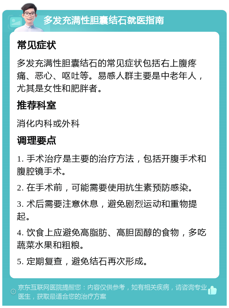 多发充满性胆囊结石就医指南 常见症状 多发充满性胆囊结石的常见症状包括右上腹疼痛、恶心、呕吐等。易感人群主要是中老年人，尤其是女性和肥胖者。 推荐科室 消化内科或外科 调理要点 1. 手术治疗是主要的治疗方法，包括开腹手术和腹腔镜手术。 2. 在手术前，可能需要使用抗生素预防感染。 3. 术后需要注意休息，避免剧烈运动和重物提起。 4. 饮食上应避免高脂肪、高胆固醇的食物，多吃蔬菜水果和粗粮。 5. 定期复查，避免结石再次形成。