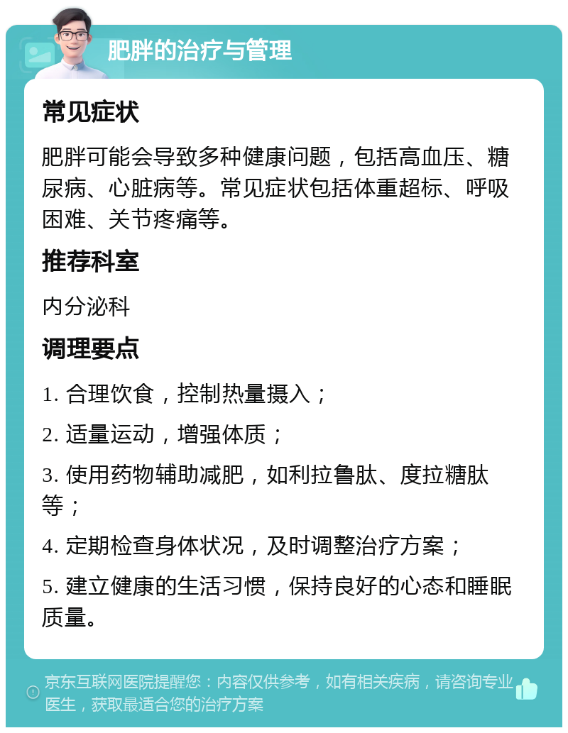 肥胖的治疗与管理 常见症状 肥胖可能会导致多种健康问题，包括高血压、糖尿病、心脏病等。常见症状包括体重超标、呼吸困难、关节疼痛等。 推荐科室 内分泌科 调理要点 1. 合理饮食，控制热量摄入； 2. 适量运动，增强体质； 3. 使用药物辅助减肥，如利拉鲁肽、度拉糖肽等； 4. 定期检查身体状况，及时调整治疗方案； 5. 建立健康的生活习惯，保持良好的心态和睡眠质量。