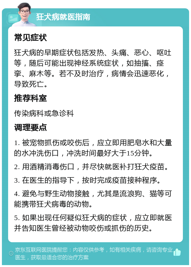 狂犬病就医指南 常见症状 狂犬病的早期症状包括发热、头痛、恶心、呕吐等，随后可能出现神经系统症状，如抽搐、痉挛、麻木等。若不及时治疗，病情会迅速恶化，导致死亡。 推荐科室 传染病科或急诊科 调理要点 1. 被宠物抓伤或咬伤后，应立即用肥皂水和大量的水冲洗伤口，冲洗时间最好大于15分钟。 2. 用酒精消毒伤口，并尽快就医补打狂犬疫苗。 3. 在医生的指导下，按时完成疫苗接种程序。 4. 避免与野生动物接触，尤其是流浪狗、猫等可能携带狂犬病毒的动物。 5. 如果出现任何疑似狂犬病的症状，应立即就医并告知医生曾经被动物咬伤或抓伤的历史。