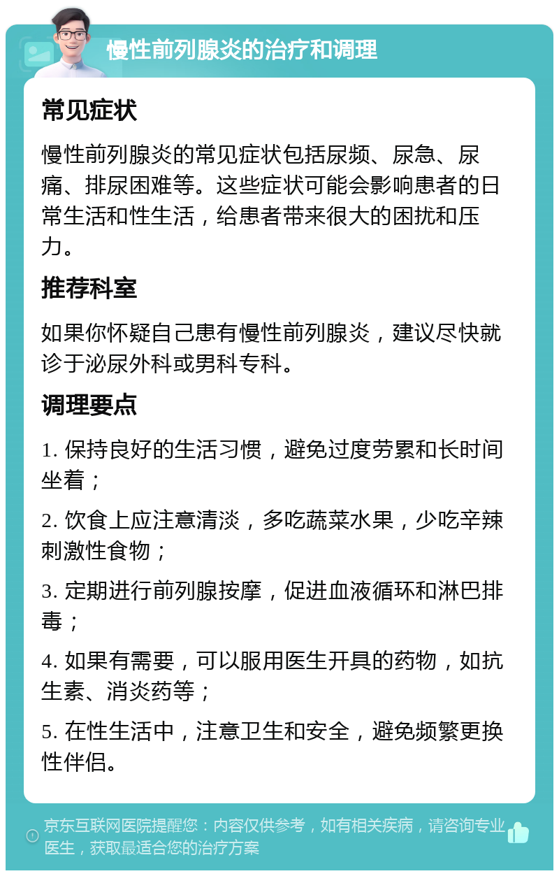 慢性前列腺炎的治疗和调理 常见症状 慢性前列腺炎的常见症状包括尿频、尿急、尿痛、排尿困难等。这些症状可能会影响患者的日常生活和性生活，给患者带来很大的困扰和压力。 推荐科室 如果你怀疑自己患有慢性前列腺炎，建议尽快就诊于泌尿外科或男科专科。 调理要点 1. 保持良好的生活习惯，避免过度劳累和长时间坐着； 2. 饮食上应注意清淡，多吃蔬菜水果，少吃辛辣刺激性食物； 3. 定期进行前列腺按摩，促进血液循环和淋巴排毒； 4. 如果有需要，可以服用医生开具的药物，如抗生素、消炎药等； 5. 在性生活中，注意卫生和安全，避免频繁更换性伴侣。