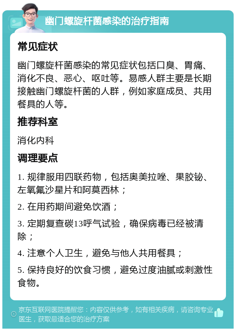 幽门螺旋杆菌感染的治疗指南 常见症状 幽门螺旋杆菌感染的常见症状包括口臭、胃痛、消化不良、恶心、呕吐等。易感人群主要是长期接触幽门螺旋杆菌的人群，例如家庭成员、共用餐具的人等。 推荐科室 消化内科 调理要点 1. 规律服用四联药物，包括奥美拉唑、果胶铋、左氧氟沙星片和阿莫西林； 2. 在用药期间避免饮酒； 3. 定期复查碳13呼气试验，确保病毒已经被清除； 4. 注意个人卫生，避免与他人共用餐具； 5. 保持良好的饮食习惯，避免过度油腻或刺激性食物。