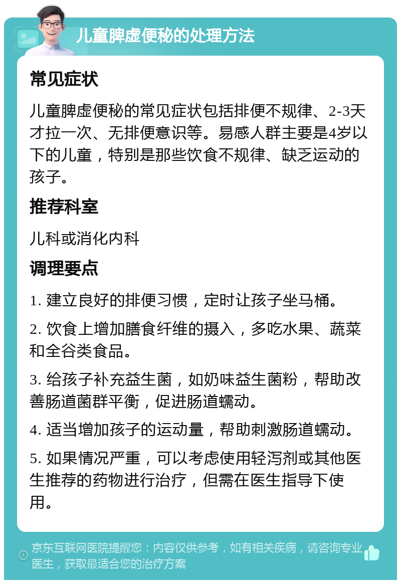 儿童脾虚便秘的处理方法 常见症状 儿童脾虚便秘的常见症状包括排便不规律、2-3天才拉一次、无排便意识等。易感人群主要是4岁以下的儿童，特别是那些饮食不规律、缺乏运动的孩子。 推荐科室 儿科或消化内科 调理要点 1. 建立良好的排便习惯，定时让孩子坐马桶。 2. 饮食上增加膳食纤维的摄入，多吃水果、蔬菜和全谷类食品。 3. 给孩子补充益生菌，如奶味益生菌粉，帮助改善肠道菌群平衡，促进肠道蠕动。 4. 适当增加孩子的运动量，帮助刺激肠道蠕动。 5. 如果情况严重，可以考虑使用轻泻剂或其他医生推荐的药物进行治疗，但需在医生指导下使用。