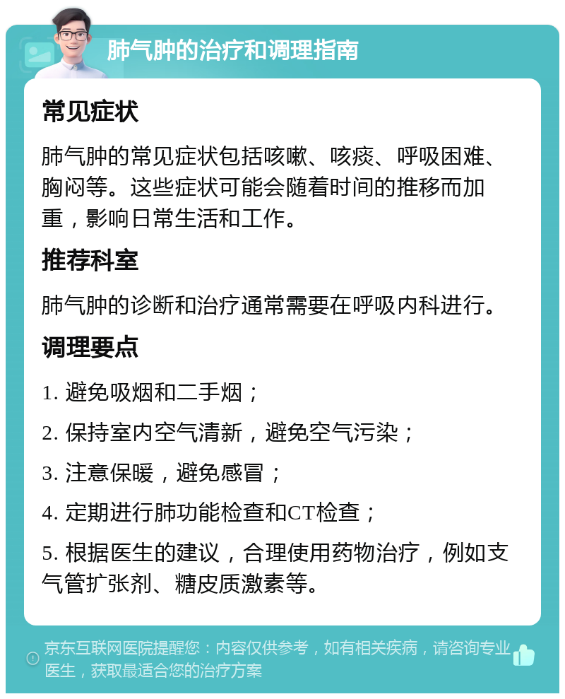 肺气肿的治疗和调理指南 常见症状 肺气肿的常见症状包括咳嗽、咳痰、呼吸困难、胸闷等。这些症状可能会随着时间的推移而加重，影响日常生活和工作。 推荐科室 肺气肿的诊断和治疗通常需要在呼吸内科进行。 调理要点 1. 避免吸烟和二手烟； 2. 保持室内空气清新，避免空气污染； 3. 注意保暖，避免感冒； 4. 定期进行肺功能检查和CT检查； 5. 根据医生的建议，合理使用药物治疗，例如支气管扩张剂、糖皮质激素等。