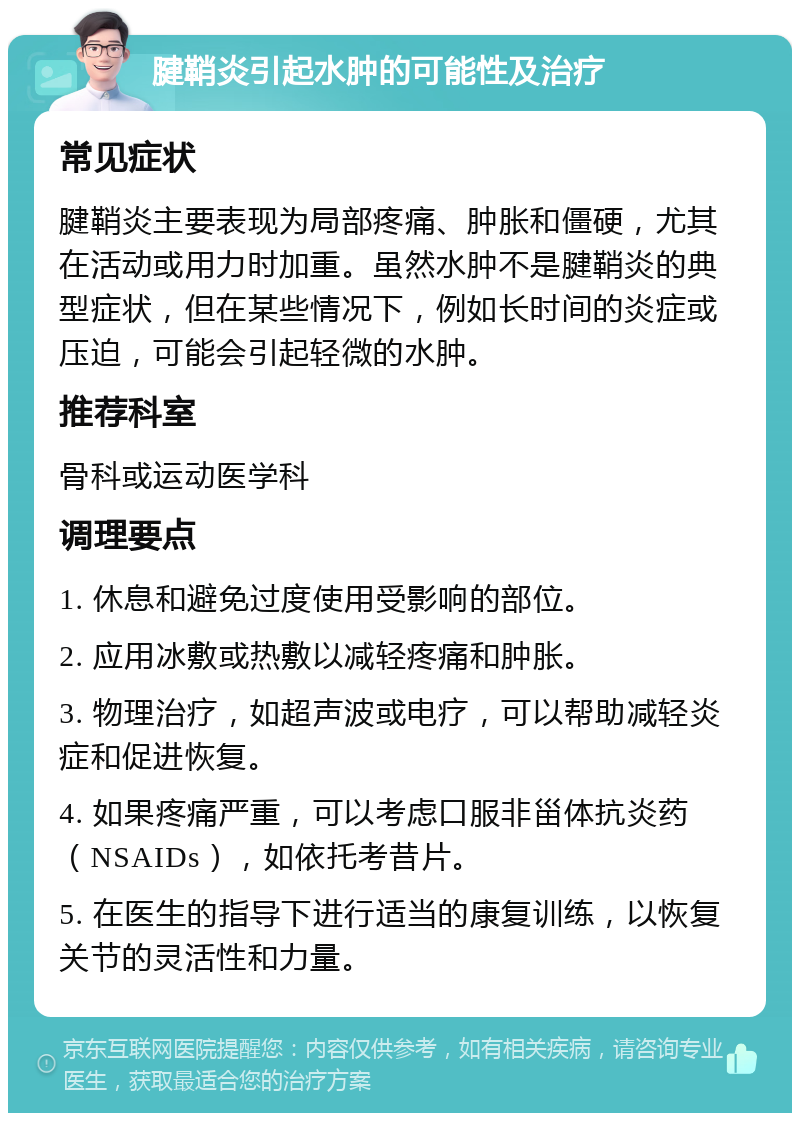 腱鞘炎引起水肿的可能性及治疗 常见症状 腱鞘炎主要表现为局部疼痛、肿胀和僵硬，尤其在活动或用力时加重。虽然水肿不是腱鞘炎的典型症状，但在某些情况下，例如长时间的炎症或压迫，可能会引起轻微的水肿。 推荐科室 骨科或运动医学科 调理要点 1. 休息和避免过度使用受影响的部位。 2. 应用冰敷或热敷以减轻疼痛和肿胀。 3. 物理治疗，如超声波或电疗，可以帮助减轻炎症和促进恢复。 4. 如果疼痛严重，可以考虑口服非甾体抗炎药（NSAIDs），如依托考昔片。 5. 在医生的指导下进行适当的康复训练，以恢复关节的灵活性和力量。