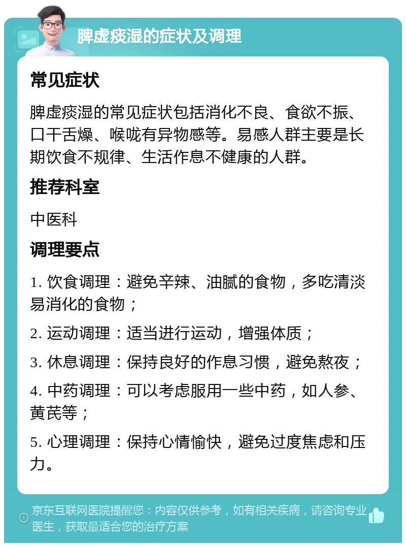 脾虚痰湿的症状及调理 常见症状 脾虚痰湿的常见症状包括消化不良、食欲不振、口干舌燥、喉咙有异物感等。易感人群主要是长期饮食不规律、生活作息不健康的人群。 推荐科室 中医科 调理要点 1. 饮食调理：避免辛辣、油腻的食物，多吃清淡易消化的食物； 2. 运动调理：适当进行运动，增强体质； 3. 休息调理：保持良好的作息习惯，避免熬夜； 4. 中药调理：可以考虑服用一些中药，如人参、黄芪等； 5. 心理调理：保持心情愉快，避免过度焦虑和压力。