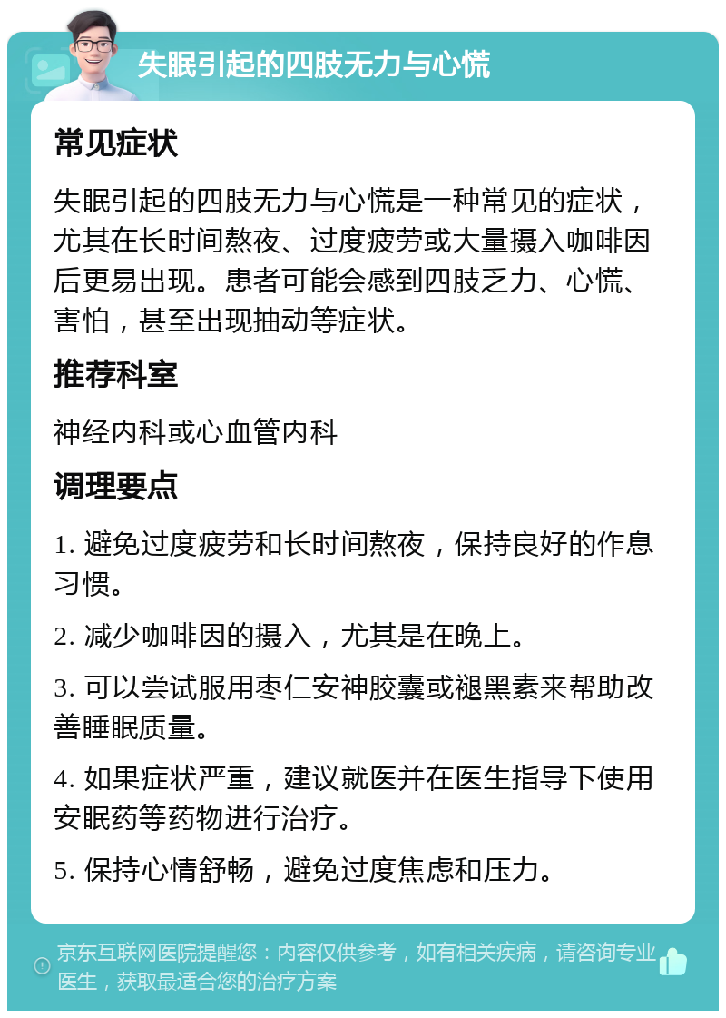 失眠引起的四肢无力与心慌 常见症状 失眠引起的四肢无力与心慌是一种常见的症状，尤其在长时间熬夜、过度疲劳或大量摄入咖啡因后更易出现。患者可能会感到四肢乏力、心慌、害怕，甚至出现抽动等症状。 推荐科室 神经内科或心血管内科 调理要点 1. 避免过度疲劳和长时间熬夜，保持良好的作息习惯。 2. 减少咖啡因的摄入，尤其是在晚上。 3. 可以尝试服用枣仁安神胶囊或褪黑素来帮助改善睡眠质量。 4. 如果症状严重，建议就医并在医生指导下使用安眠药等药物进行治疗。 5. 保持心情舒畅，避免过度焦虑和压力。